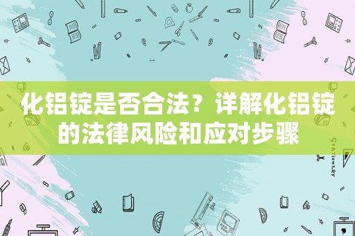 化鋁錠是否合法？詳解化鋁錠的法律風(fēng)險(xiǎn)和應(yīng)對(duì)步驟