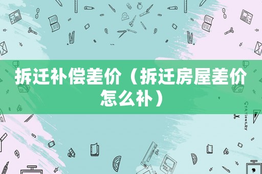拆遷補(bǔ)償差價(jià)（拆遷房屋差價(jià)怎么補(bǔ)）