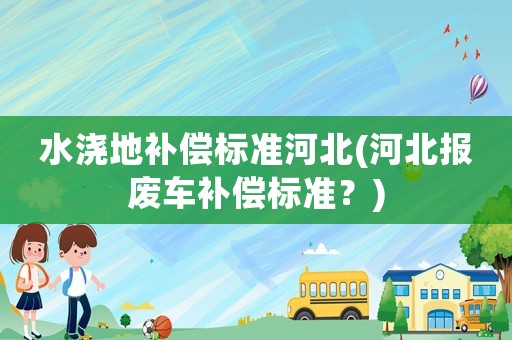 水澆地補(bǔ)償標(biāo)準(zhǔn)河北(河北報(bào)廢車補(bǔ)償標(biāo)準(zhǔn)？)