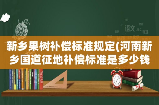 新鄉(xiāng)果樹補償標準規(guī)定(河南新鄉(xiāng)國道征地補償標準是多少錢)