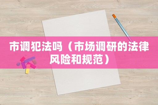 市調(diào)犯法嗎（市場(chǎng)調(diào)研的法律風(fēng)險(xiǎn)和規(guī)范）