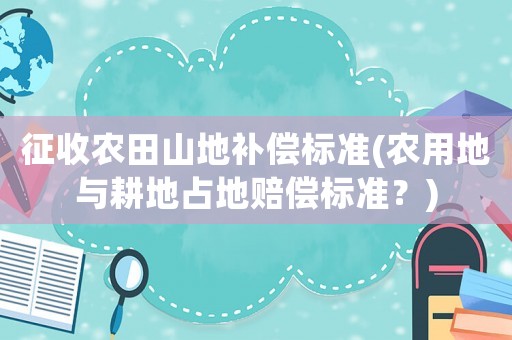 征收農(nóng)田山地補償標準(農(nóng)用地與耕地占地賠償標準？)