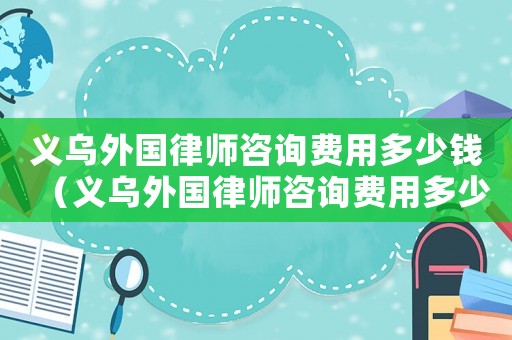 義烏外國律師咨詢費用多少錢（義烏外國律師咨詢費用多少）