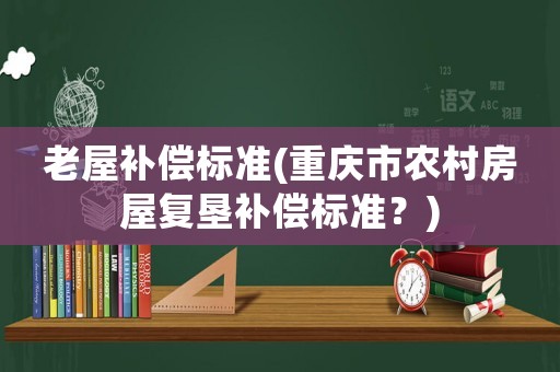 老屋補償標準(重慶市農(nóng)村房屋復墾補償標準？)