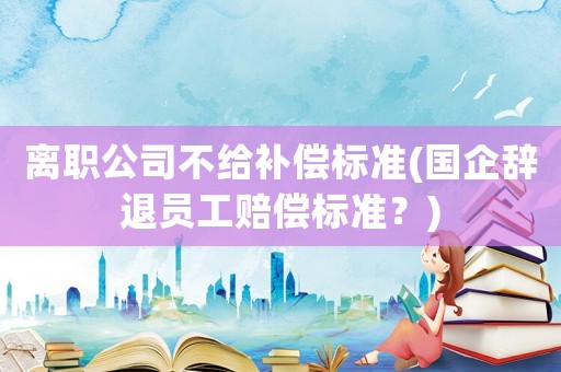 離職公司不給補(bǔ)償標(biāo)準(zhǔn)(國(guó)企辭退員工賠償標(biāo)準(zhǔn)？)