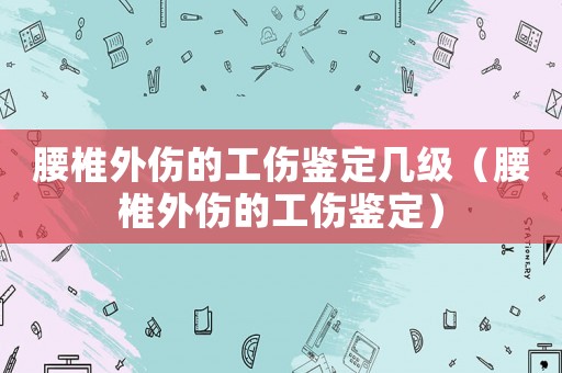 腰椎外傷的工傷鑒定幾級（腰椎外傷的工傷鑒定）