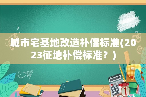 城市宅基地改造補(bǔ)償標(biāo)準(zhǔn)(2023征地補(bǔ)償標(biāo)準(zhǔn)？)