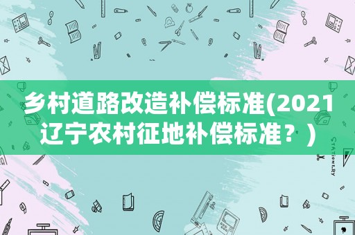 鄉(xiāng)村道路改造補(bǔ)償標(biāo)準(zhǔn)(2021遼寧農(nóng)村征地補(bǔ)償標(biāo)準(zhǔn)？)