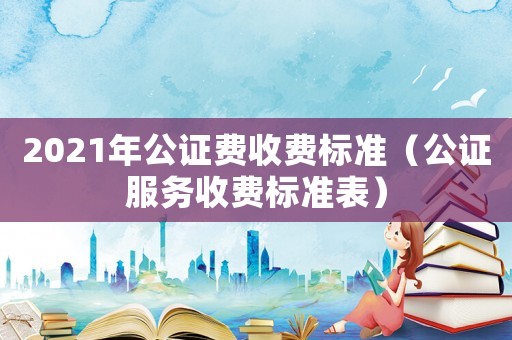 2021年公證費(fèi)收費(fèi)標(biāo)準(zhǔn)（公證服務(wù)收費(fèi)標(biāo)準(zhǔn)表）