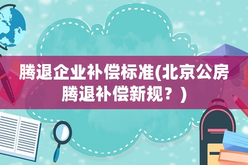 騰退企業(yè)補(bǔ)償標(biāo)準(zhǔn)(北京公房騰退補(bǔ)償新規(guī)？)
