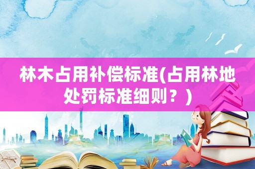 林木占用補(bǔ)償標(biāo)準(zhǔn)(占用林地處罰標(biāo)準(zhǔn)細(xì)則？)
