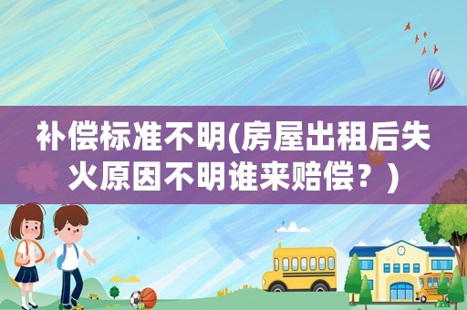 補償標(biāo)準(zhǔn)不明(房屋出租后失火原因不明誰來賠償？)