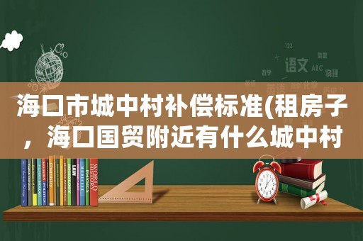 海口市城中村補(bǔ)償標(biāo)準(zhǔn)(租房子，海口國貿(mào)附近有什么城中村嗎？)