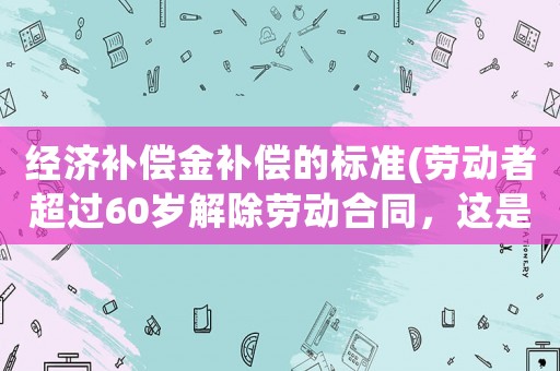 經(jīng)濟補償金補償?shù)臉?biāo)準(zhǔn)(勞動者超過60歲解除勞動合同，這是否要支付經(jīng)濟補償呢？)