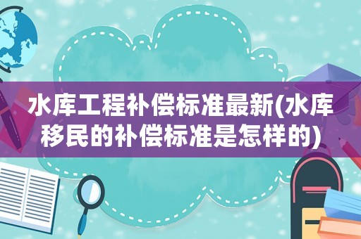 水庫(kù)工程補(bǔ)償標(biāo)準(zhǔn)最新(水庫(kù)移民的補(bǔ)償標(biāo)準(zhǔn)是怎樣的)