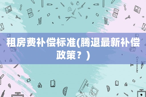 租房費(fèi)補(bǔ)償標(biāo)準(zhǔn)(騰退最新補(bǔ)償政策？)