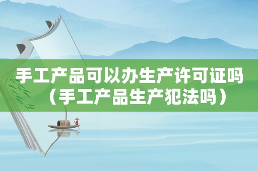 手工產(chǎn)品可以辦生產(chǎn)許可證嗎（手工產(chǎn)品生產(chǎn)犯法嗎）