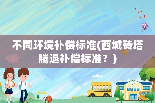 不同環(huán)境補償標準(西城磚塔騰退補償標準？)