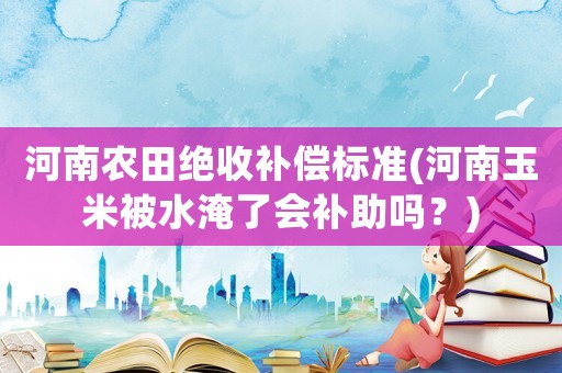 河南農(nóng)田絕收補(bǔ)償標(biāo)準(zhǔn)(河南玉米被水淹了會(huì)補(bǔ)助嗎？)