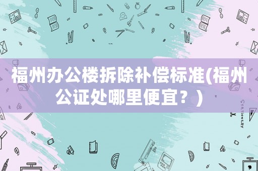 福州辦公樓拆除補償標準(福州公證處哪里便宜？)