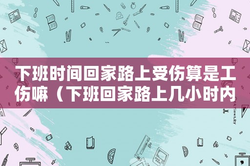 下班時間回家路上受傷算是工傷嘛（下班回家路上幾小時內(nèi)算工傷）