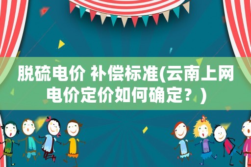 脫硫電價 補(bǔ)償標(biāo)準(zhǔn)(云南上網(wǎng)電價定價如何確定？)