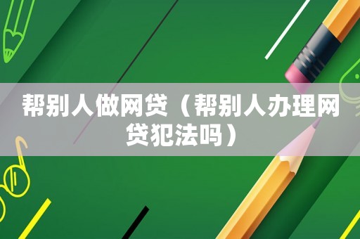 幫別人做網(wǎng)貸（幫別人辦理網(wǎng)貸犯法嗎）