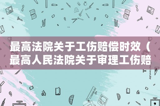 最高法院關(guān)于工傷賠償時(shí)效（最高人民法院關(guān)于審理工傷賠償）