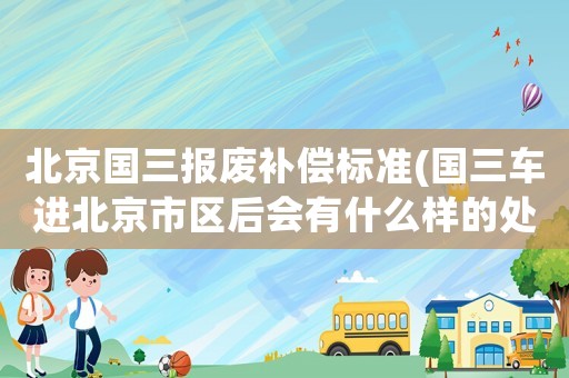 北京國(guó)三報(bào)廢補(bǔ)償標(biāo)準(zhǔn)(國(guó)三車進(jìn)北京市區(qū)后會(huì)有什么樣的處罰)