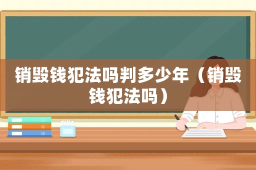 銷毀錢犯法嗎判多少年（銷毀錢犯法嗎）