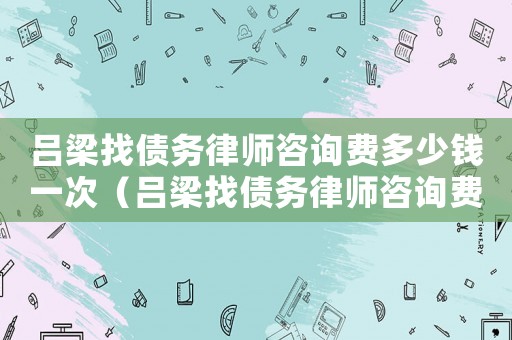 呂梁找債務(wù)律師咨詢費多少錢一次（呂梁找債務(wù)律師咨詢費多少）