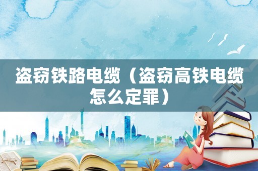 盜竊鐵路電纜（盜竊高鐵電纜怎么定罪）