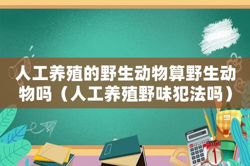人工養(yǎng)殖的野生動物算野生動物嗎（人工養(yǎng)殖野味犯法嗎）