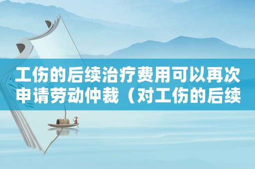 工傷的后續(xù)治療費(fèi)用可以再次申請(qǐng)勞動(dòng)仲裁（對(duì)工傷的后續(xù)治療費(fèi)）