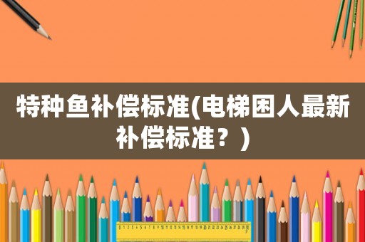 特種魚補(bǔ)償標(biāo)準(zhǔn)(電梯困人最新補(bǔ)償標(biāo)準(zhǔn)？)