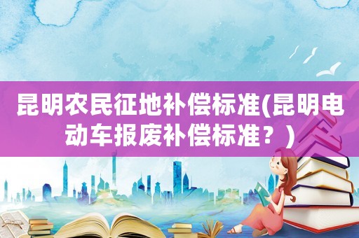 昆明農(nóng)民征地補(bǔ)償標(biāo)準(zhǔn)(昆明電動(dòng)車報(bào)廢補(bǔ)償標(biāo)準(zhǔn)？)