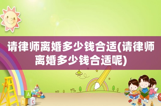 請律師離婚多少錢合適(請律師離婚多少錢合適呢)