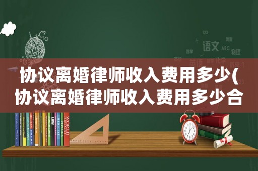 協(xié)議離婚律師收入費(fèi)用多少(協(xié)議離婚律師收入費(fèi)用多少合理)