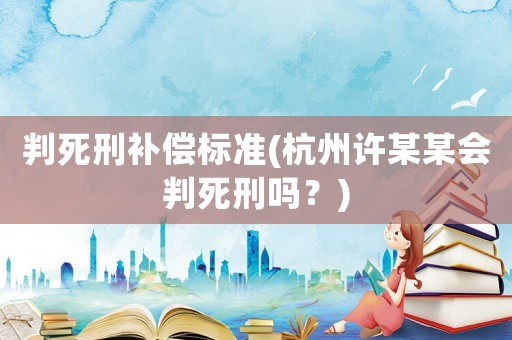 判死刑補(bǔ)償標(biāo)準(zhǔn)(杭州許某某會判死刑嗎？)