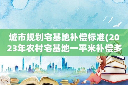 城市規(guī)劃宅基地補(bǔ)償標(biāo)準(zhǔn)(2023年農(nóng)村宅基地一平米補(bǔ)償多少？)