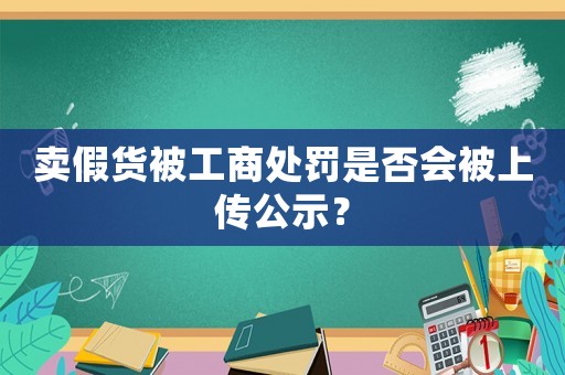 賣假貨被工商處罰是否會被上傳公示？