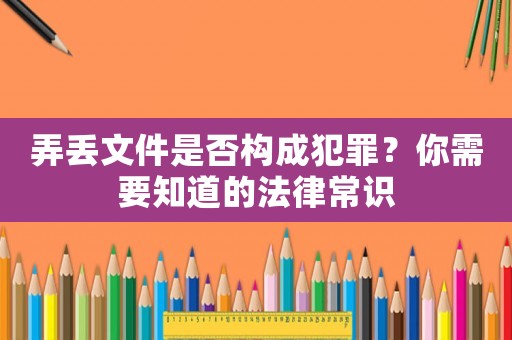 弄丟文件是否構成犯罪？你需要知道的法律常識