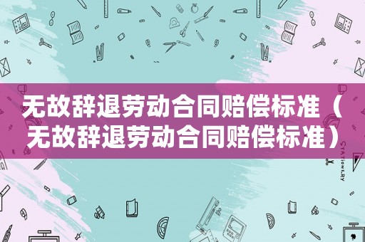 無故辭退勞動合同賠償標(biāo)準(zhǔn)（無故辭退勞動合同賠償標(biāo)準(zhǔn)）