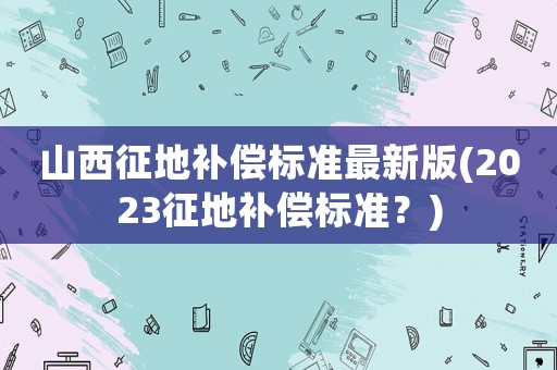 山西征地補償標(biāo)準(zhǔn)最新版(2023征地補償標(biāo)準(zhǔn)？)