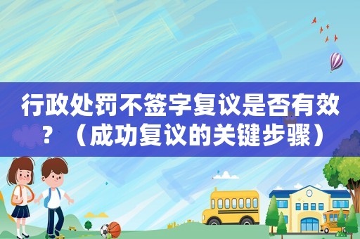 行政處罰不簽字復(fù)議是否有效？（成功復(fù)議的關(guān)鍵步驟）
