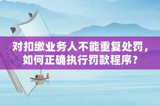對(duì)扣繳業(yè)務(wù)人不能重復(fù)處罰，如何正確執(zhí)行罰款程序？