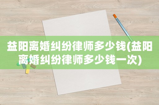 益陽離婚糾紛律師多少錢(益陽離婚糾紛律師多少錢一次)