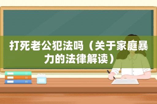 打死老公犯法嗎（關(guān)于家庭暴力的法律解讀）