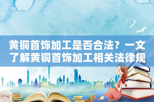 黃銅首飾加工是否合法？一文了解黃銅首飾加工相關(guān)法律規(guī)定
