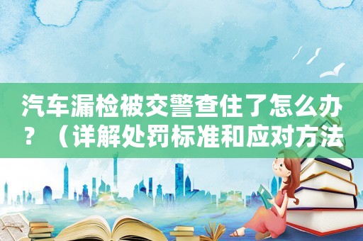 汽車漏檢被交警查住了怎么辦？（詳解處罰標(biāo)準(zhǔn)和應(yīng)對(duì)方法）